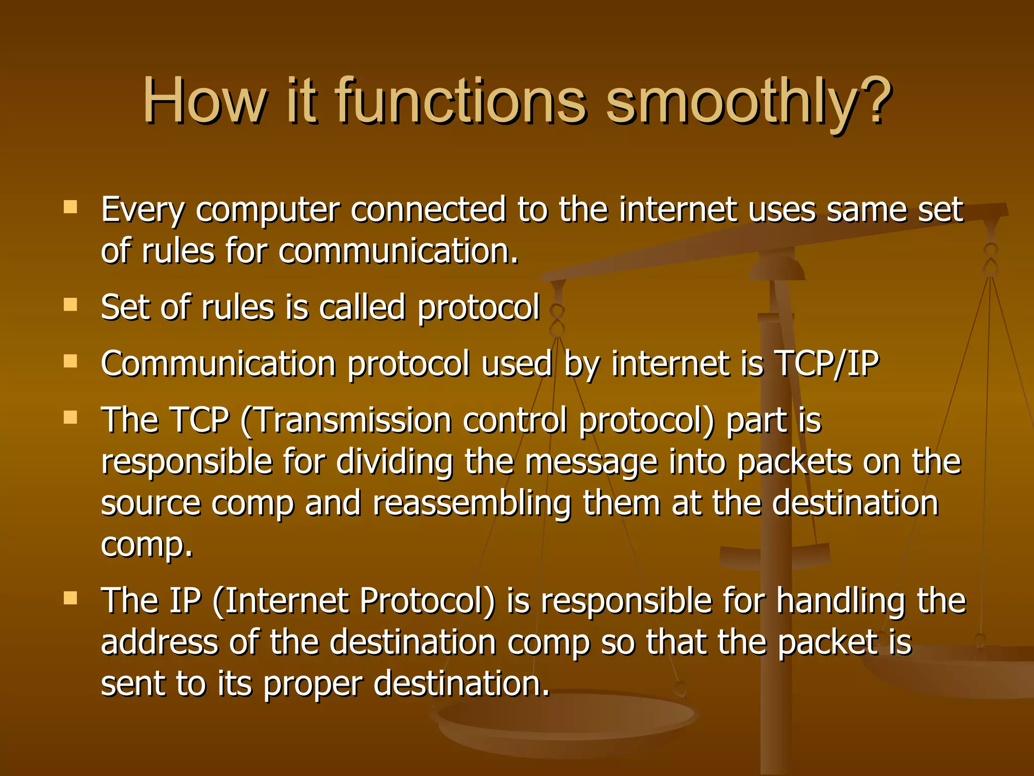How it functions smoothly?
   Every computer connected to the internet uses same set
    of rules for communication.
   Set of rules is called protocol
   Communication protocol used by internet is TCP/IP
   The TCP (Transmission control protocol) part is
    responsible for dividing the message into packets on the
    source comp and reassembling them at the destination
    comp.
   The IP (Internet Protocol) is responsible for handling the
    address of the destination comp so that the packet is
    sent to its proper destination.
 