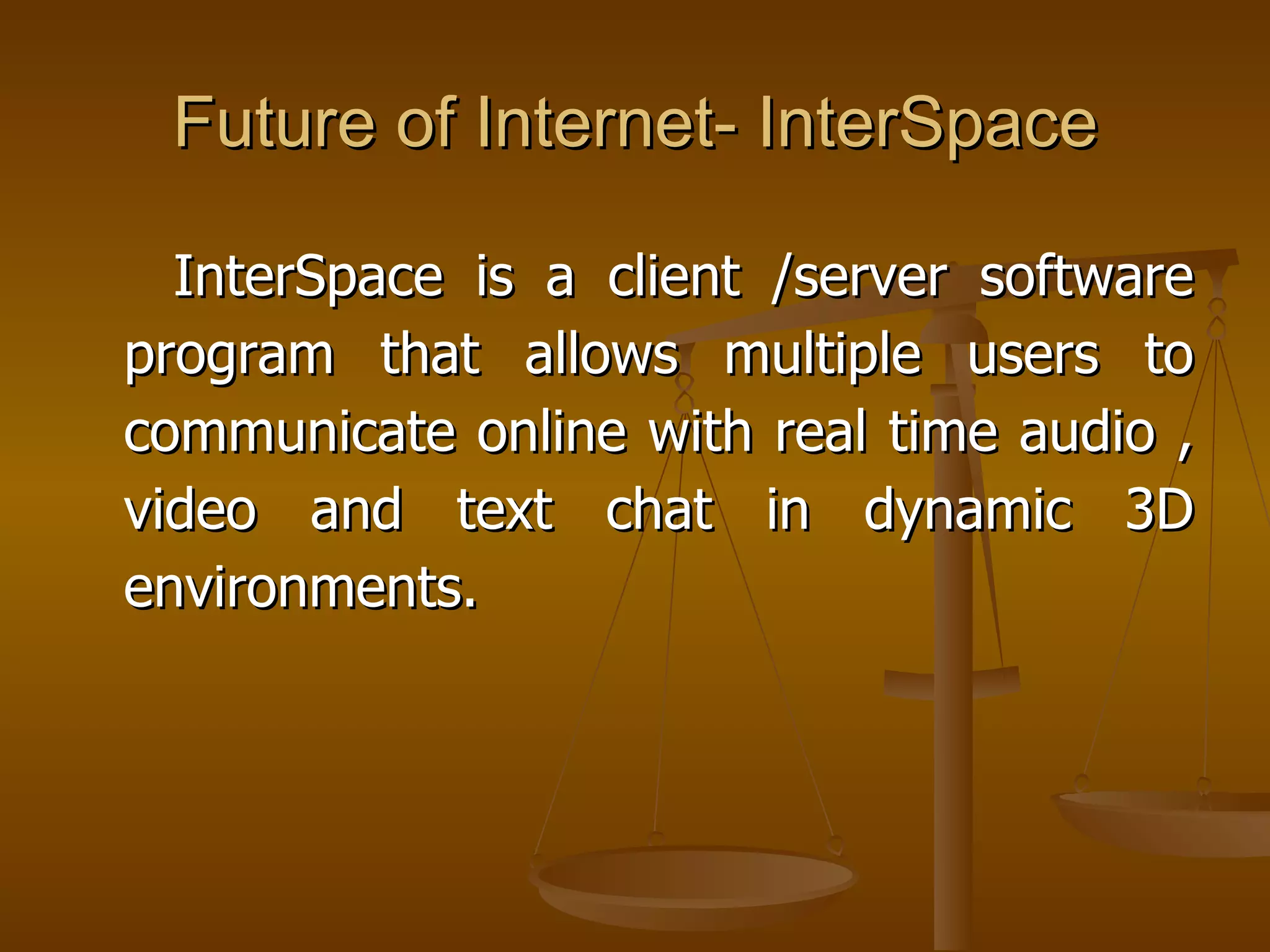 Future of Internet- InterSpace

  InterSpace is a client /server software
program that allows multiple users to
communicate online with real time audio ,
video and text chat in dynamic 3D
environments.
 