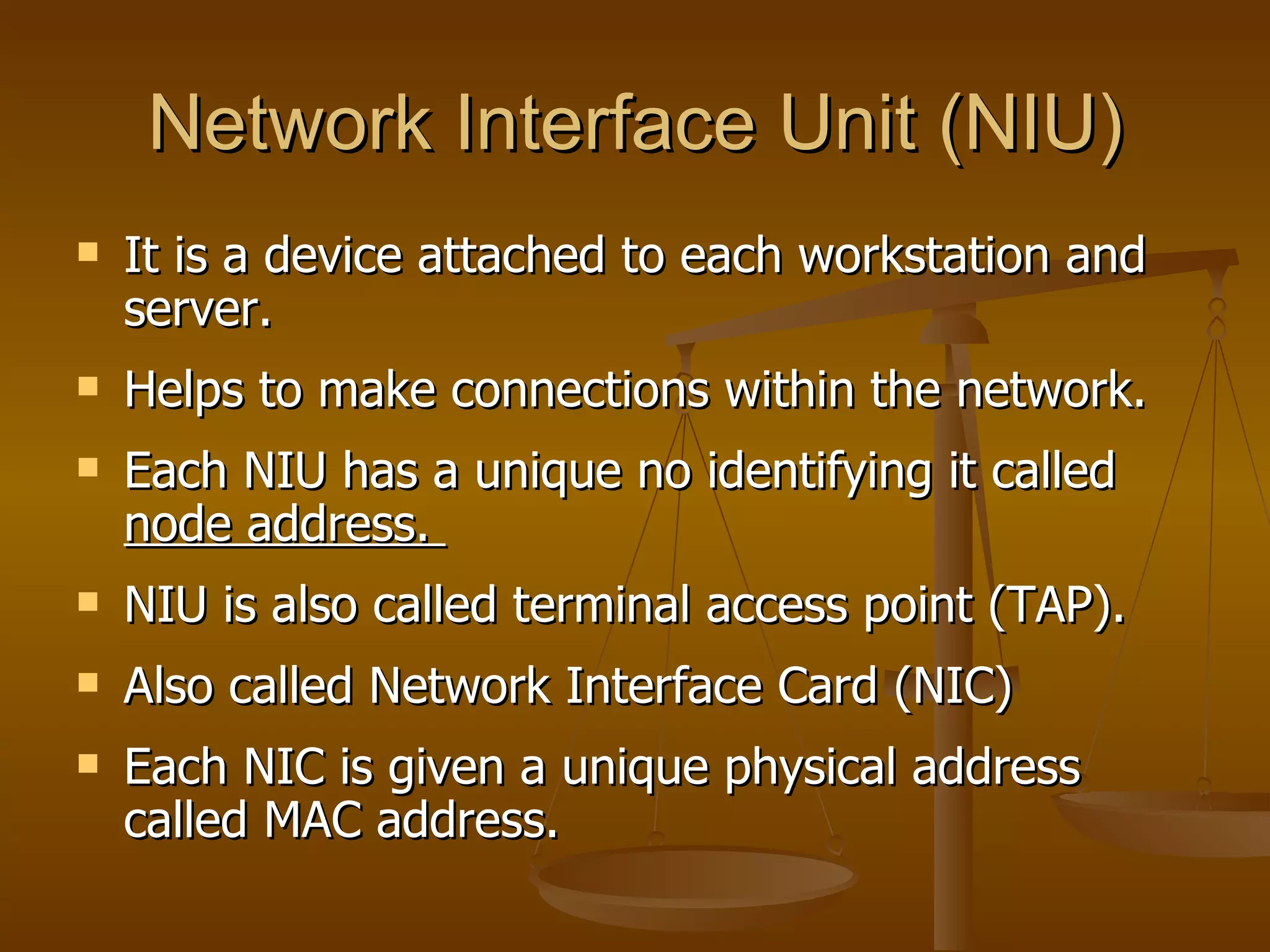 Network Interface Unit (NIU)
   It is a device attached to each workstation and
    server.
   Helps to make connections within the network.
   Each NIU has a unique no identifying it called
    node address.
   NIU is also called terminal access point (TAP).
   Also called Network Interface Card (NIC)
   Each NIC is given a unique physical address
    called MAC address.
 