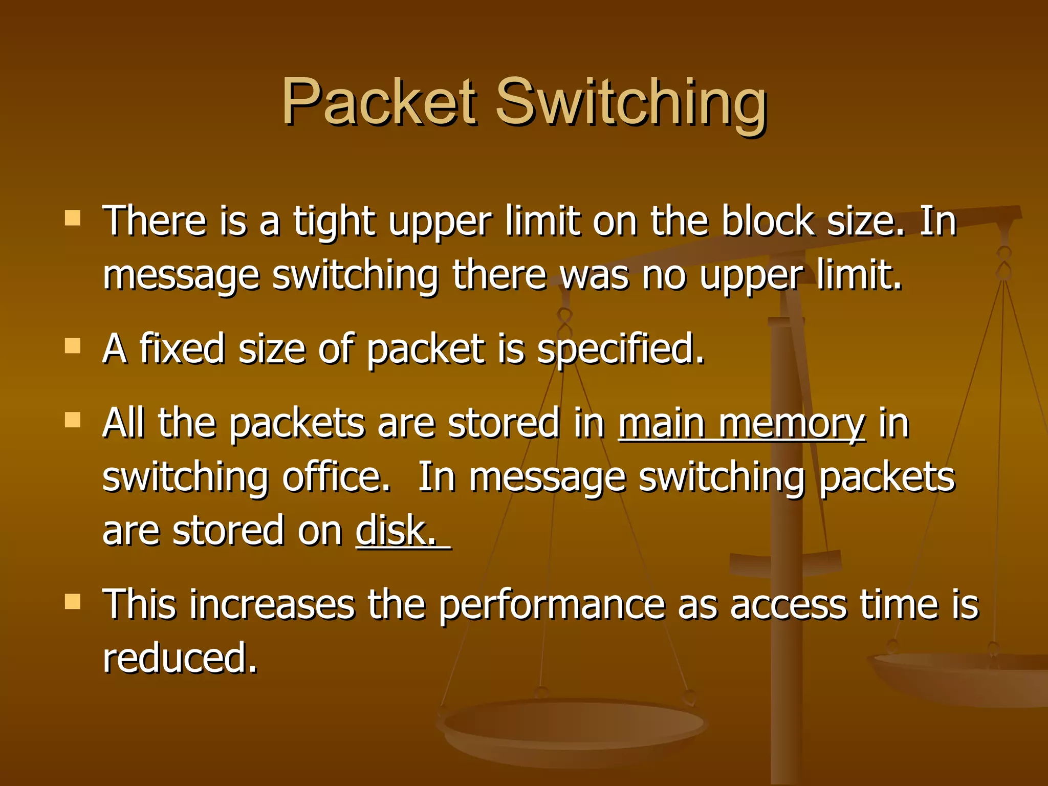 Packet Switching
   There is a tight upper limit on the block size. In
    message switching there was no upper limit.
   A fixed size of packet is specified.
   All the packets are stored in main memory in
    switching office. In message switching packets
    are stored on disk.
   This increases the performance as access time is
    reduced.
 