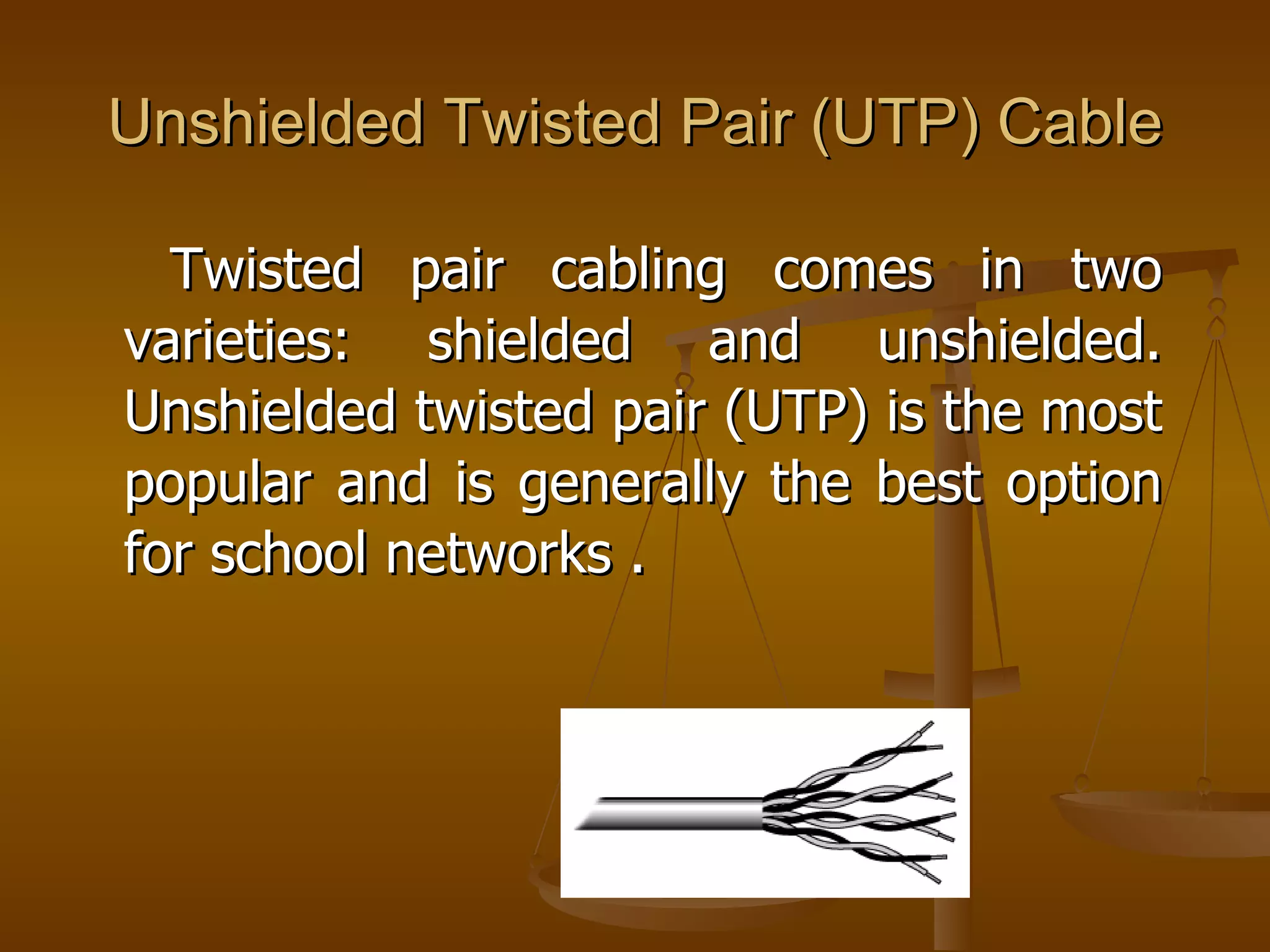 Unshielded Twisted Pair (UTP) Cable

  Twisted pair cabling comes in two
varieties: shielded and unshielded.
Unshielded twisted pair (UTP) is the most
popular and is generally the best option
for school networks .
 