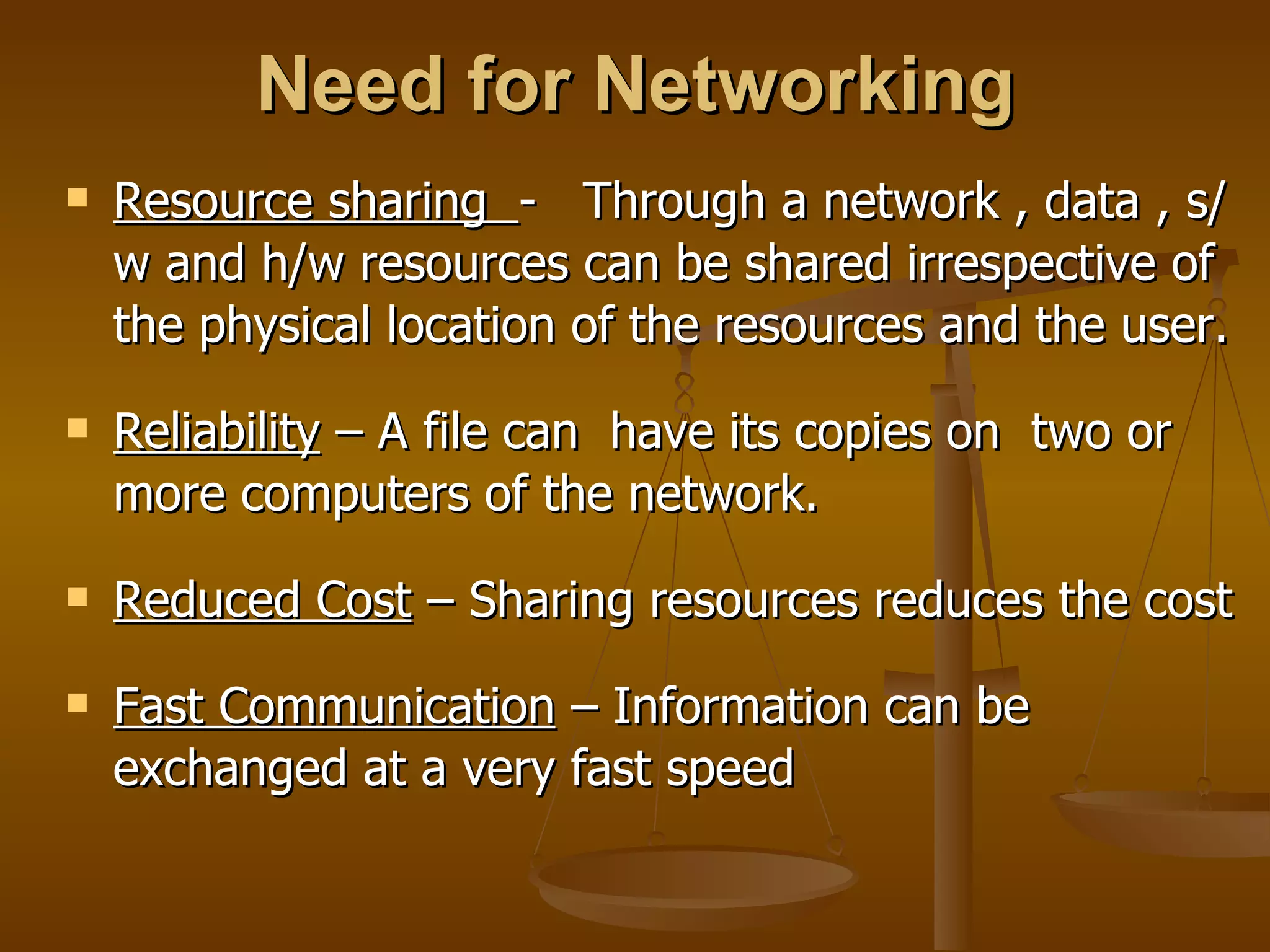 Need for Networking
   Resource sharing - Through a network , data , s/
    w and h/w resources can be shared irrespective of
    the physical location of the resources and the user.
   Reliability – A file can have its copies on two or
    more computers of the network.
   Reduced Cost – Sharing resources reduces the cost
   Fast Communication – Information can be
    exchanged at a very fast speed
 