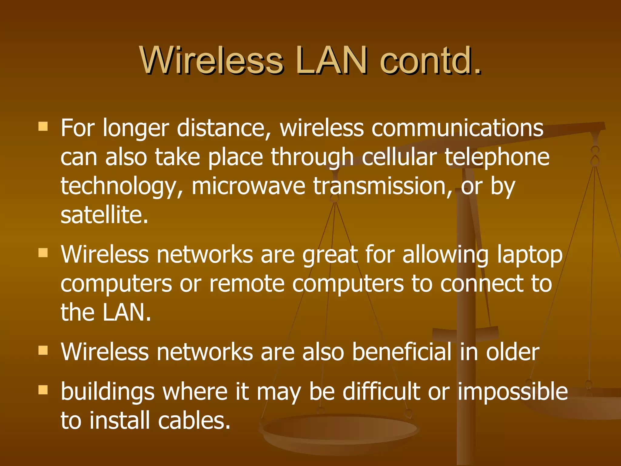 Wireless LAN contd.
   For longer distance, wireless communications
    can also take place through cellular telephone
    technology, microwave transmission, or by
    satellite.
   Wireless networks are great for allowing laptop
    computers or remote computers to connect to
    the LAN.
   Wireless networks are also beneficial in older
   buildings where it may be difficult or impossible
    to install cables.
 