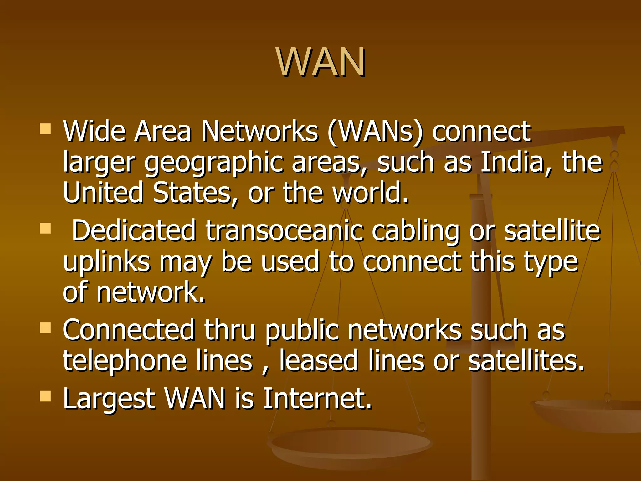 WAN
   Wide Area Networks (WANs) connect
    larger geographic areas, such as India, the
    United States, or the world.
    Dedicated transoceanic cabling or satellite
    uplinks may be used to connect this type
    of network.
   Connected thru public networks such as
    telephone lines , leased lines or satellites.
   Largest WAN is Internet.
 