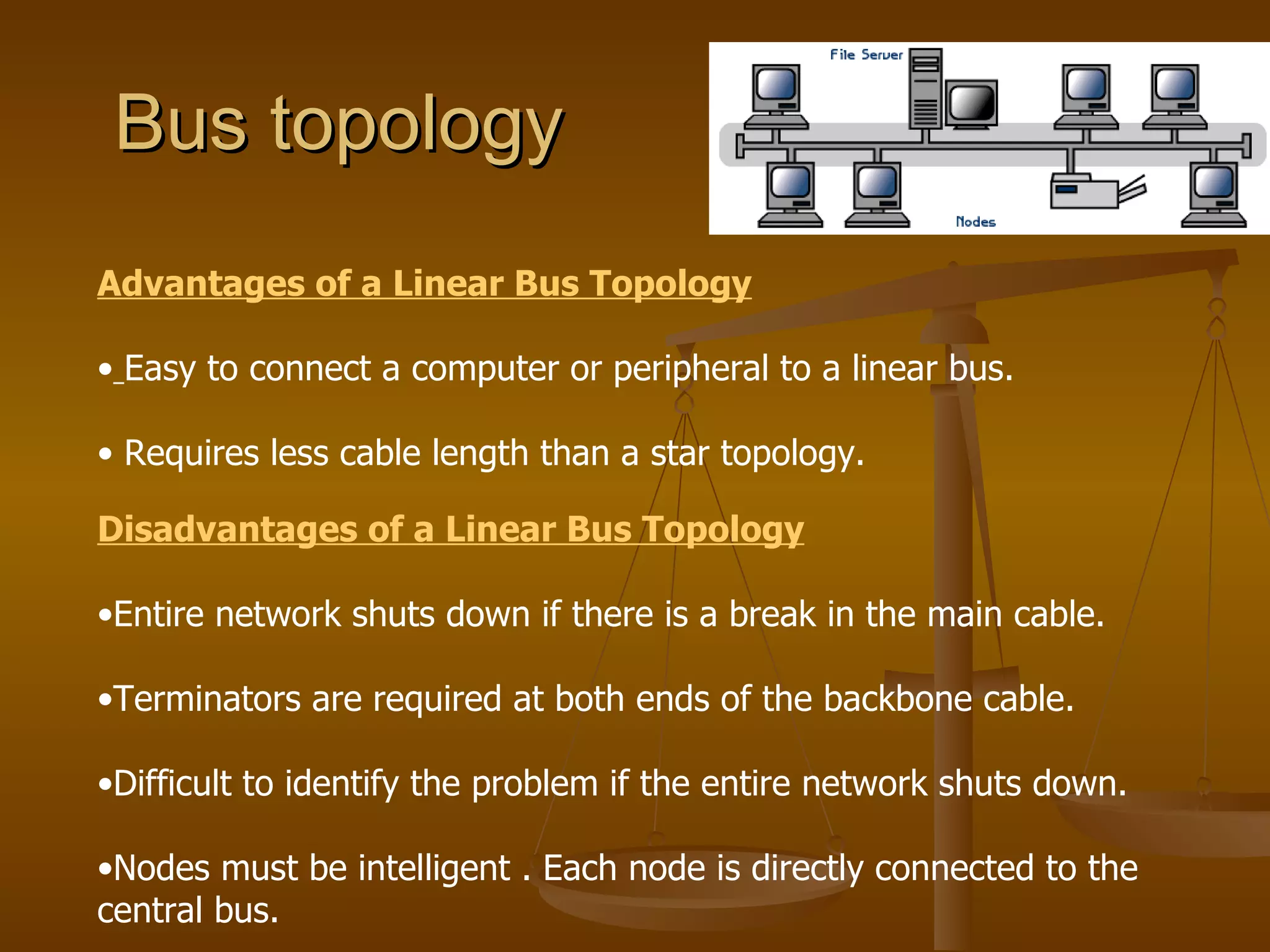 Bus topology
Advantages of a Linear Bus Topology

• Easy to connect a computer or peripheral to a linear bus.

• Requires less cable length than a star topology.

Disadvantages of a Linear Bus Topology

•Entire network shuts down if there is a break in the main cable.

•Terminators are required at both ends of the backbone cable.

•Difficult to identify the problem if the entire network shuts down.

•Nodes must be intelligent . Each node is directly connected to the
central bus.
 