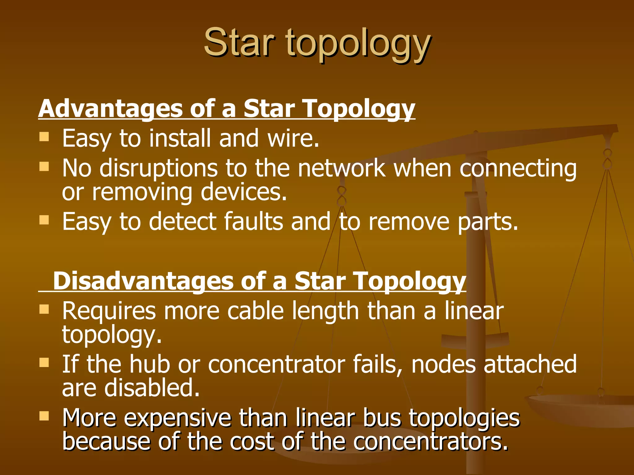 Star topology
Advantages of a Star Topology
 Easy to install and wire.
 No disruptions to the network when connecting
  or removing devices.
 Easy to detect faults and to remove parts.


 Disadvantages of a Star Topology
 Requires more cable length than a linear
  topology.
 If the hub or concentrator fails, nodes attached
  are disabled.
 More expensive than linear bus topologies
  because of the cost of the concentrators.
 