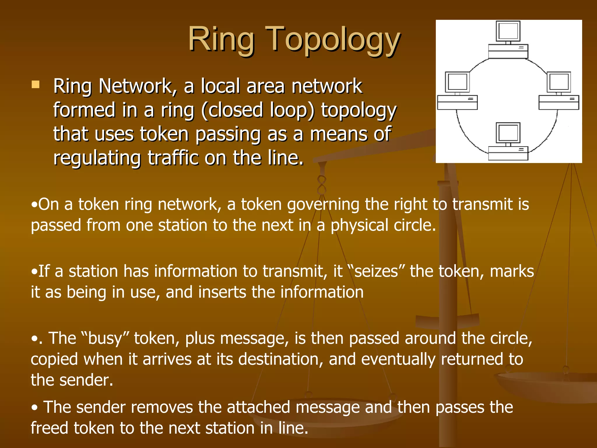 Ring Topology
   Ring Network, a local area network
    formed in a ring (closed loop) topology
    that uses token passing as a means of
    regulating traffic on the line.

•On a token ring network, a token governing the right to transmit is
passed from one station to the next in a physical circle.

•If a station has information to transmit, it “seizes” the token, marks
it as being in use, and inserts the information

•. The “busy” token, plus message, is then passed around the circle,
copied when it arrives at its destination, and eventually returned to
the sender.
• The sender removes the attached message and then passes the
freed token to the next station in line.
 