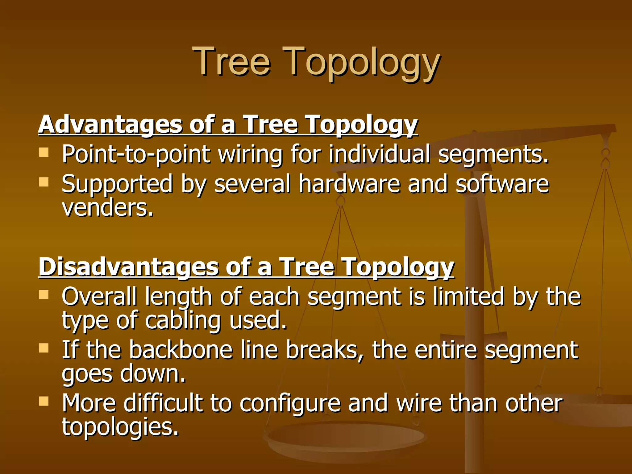 Tree Topology
Advantages of a Tree Topology
 Point-to-point wiring for individual segments.
 Supported by several hardware and software
  venders.

Disadvantages of a Tree Topology
 Overall length of each segment is limited by the
  type of cabling used.
 If the backbone line breaks, the entire segment
  goes down.
 More difficult to configure and wire than other
  topologies.
 