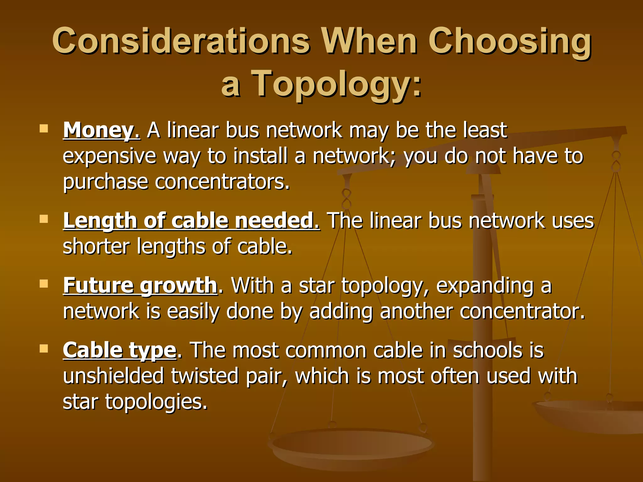 Considerations When Choosing
             a Topology:
   Money. A linear bus network may be the least
    expensive way to install a network; you do not have to
    purchase concentrators.
   Length of cable needed. The linear bus network uses
    shorter lengths of cable.
   Future growth. With a star topology, expanding a
    network is easily done by adding another concentrator.
   Cable type. The most common cable in schools is
    unshielded twisted pair, which is most often used with
    star topologies.
 