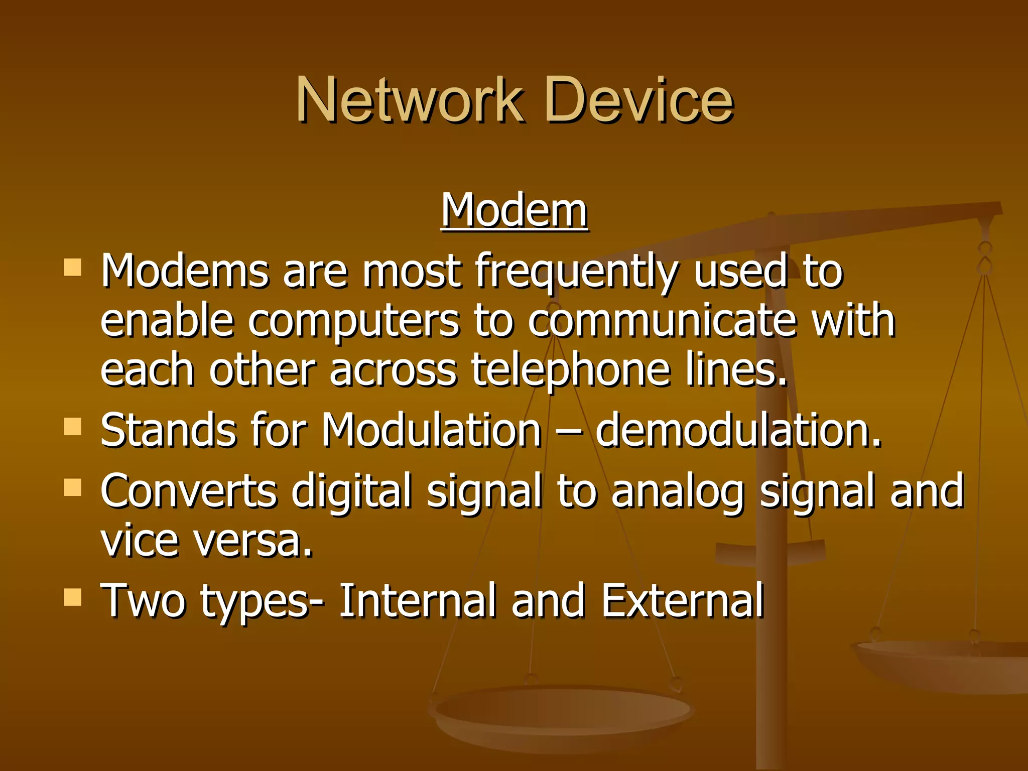 Network Device
                      Modem
   Modems are most frequently used to
    enable computers to communicate with
    each other across telephone lines.
   Stands for Modulation – demodulation.
   Converts digital signal to analog signal and
    vice versa.
   Two types- Internal and External
 