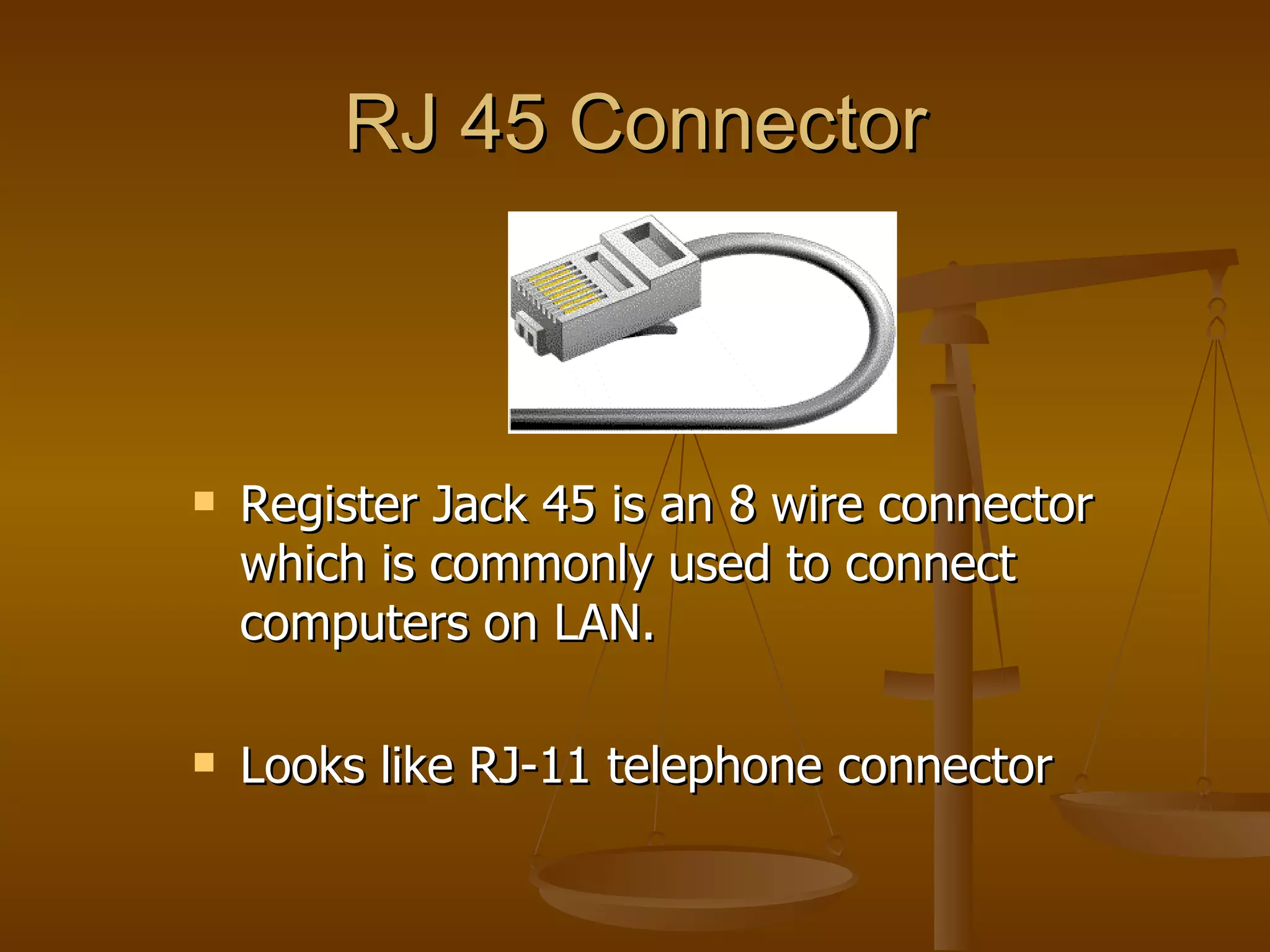 RJ 45 Connector



   Register Jack 45 is an 8 wire connector
    which is commonly used to connect
    computers on LAN.

   Looks like RJ-11 telephone connector
 
