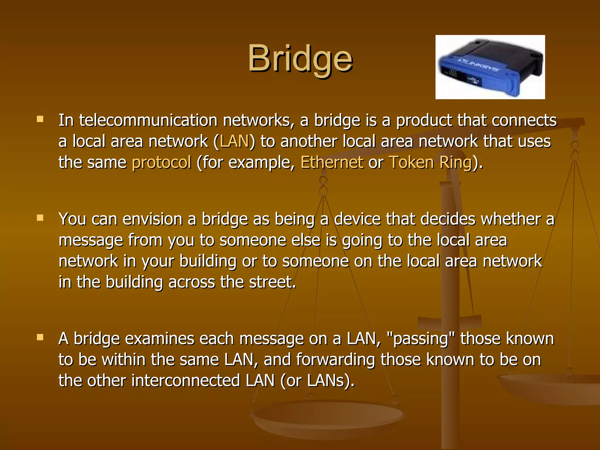 Bridge
   In telecommunication networks, a bridge is a product that connects
    a local area network (LAN) to another local area network that uses
    the same protocol (for example, Ethernet or Token Ring).


   You can envision a bridge as being a device that decides whether a
    message from you to someone else is going to the local area
    network in your building or to someone on the local area network
    in the building across the street.


   A bridge examines each message on a LAN, "passing" those known
    to be within the same LAN, and forwarding those known to be on
    the other interconnected LAN (or LANs).
 