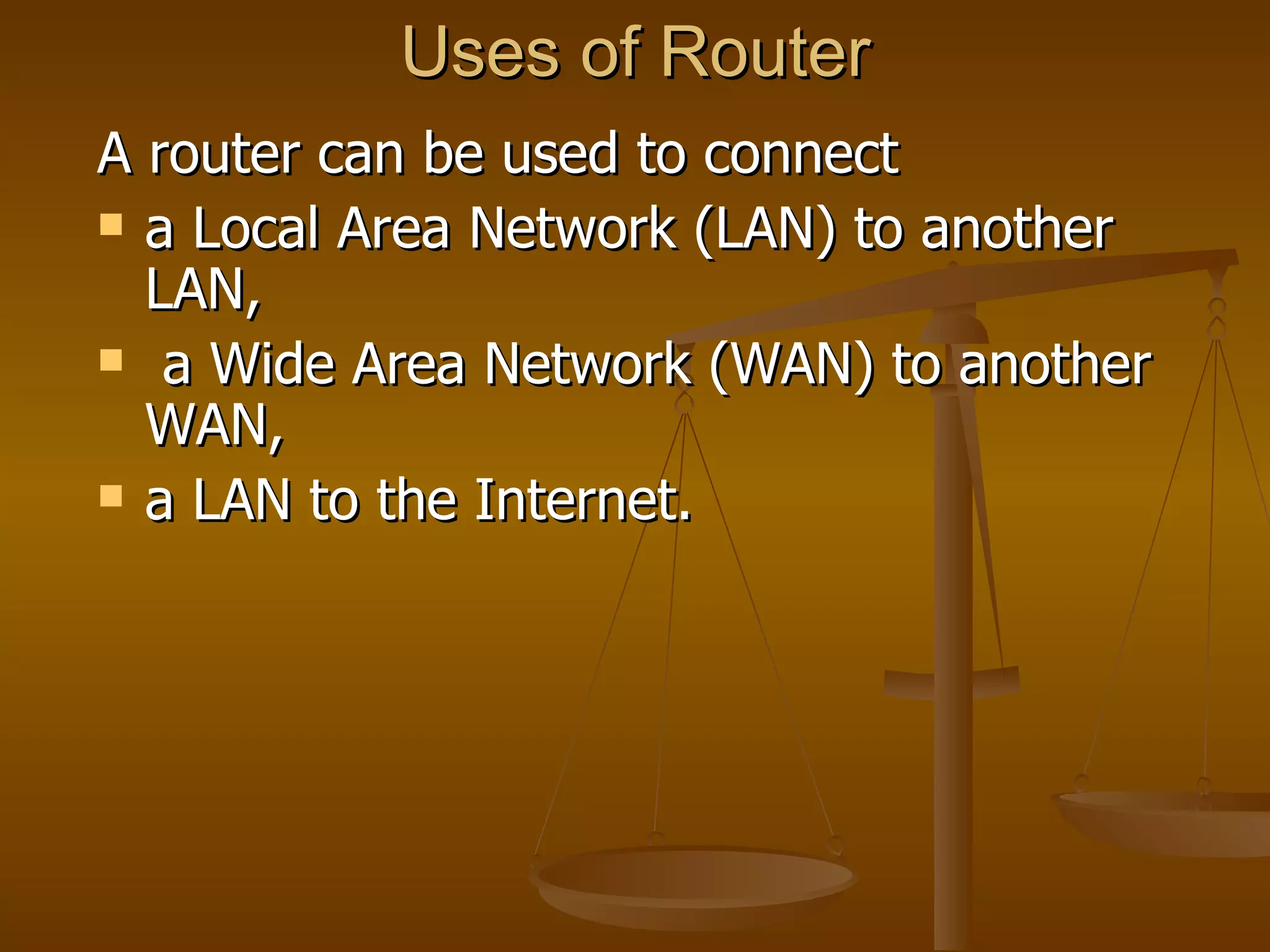 Uses of Router
A router can be used to connect
 a Local Area Network (LAN) to another
  LAN,
 a Wide Area Network (WAN) to another
  WAN,
 a LAN to the Internet.
 