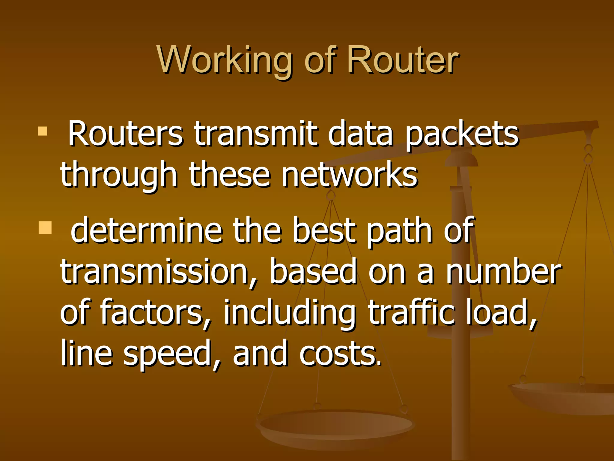 Working of Router

     Routers transmit data packets
    through these networks
    determine the best path of
    transmission, based on a number
    of factors, including traffic load,
    line speed, and costs.
 