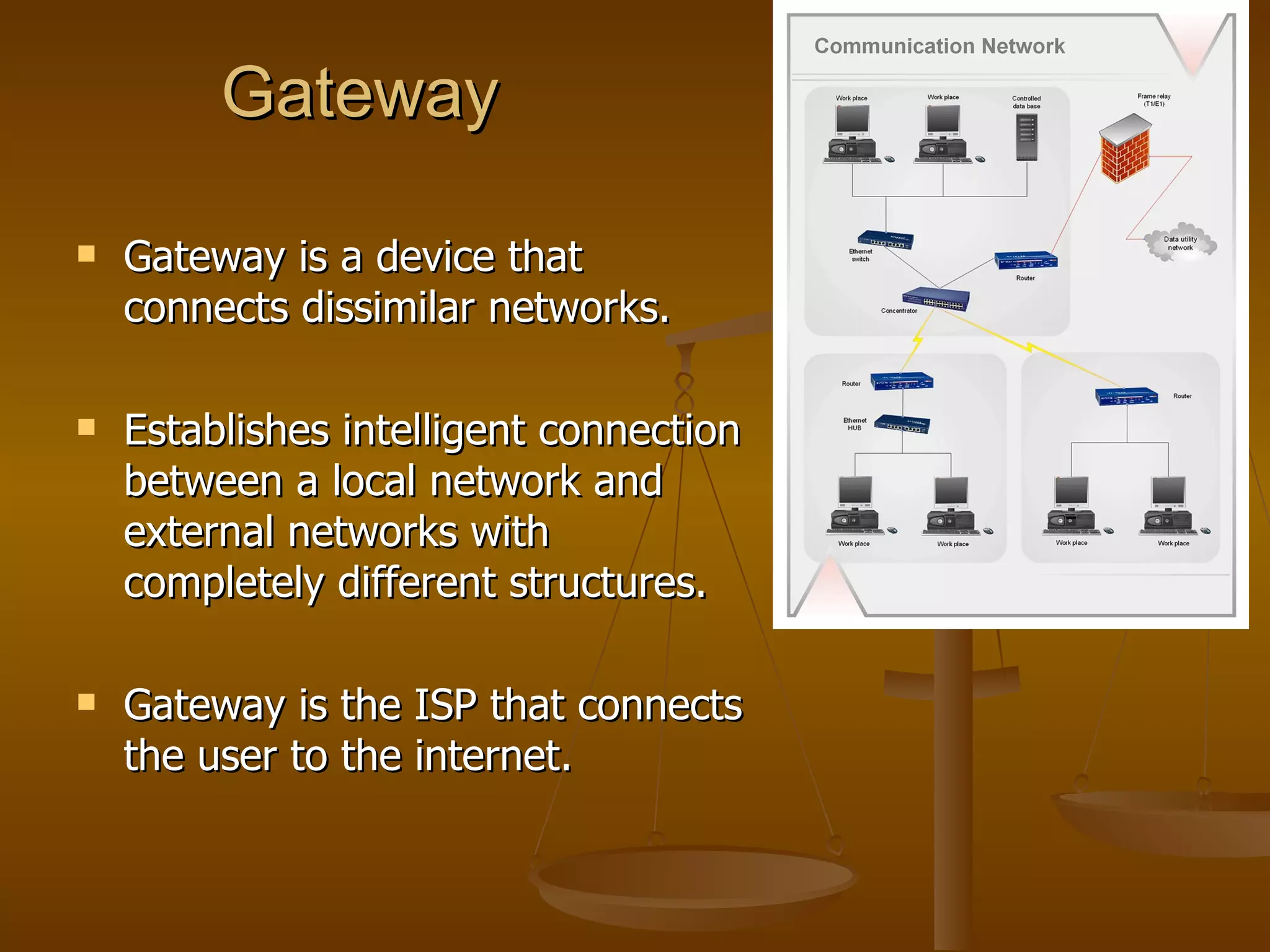 Gateway

   Gateway is a device that
    connects dissimilar networks.

   Establishes intelligent connection
    between a local network and
    external networks with
    completely different structures.

   Gateway is the ISP that connects
    the user to the internet.
 