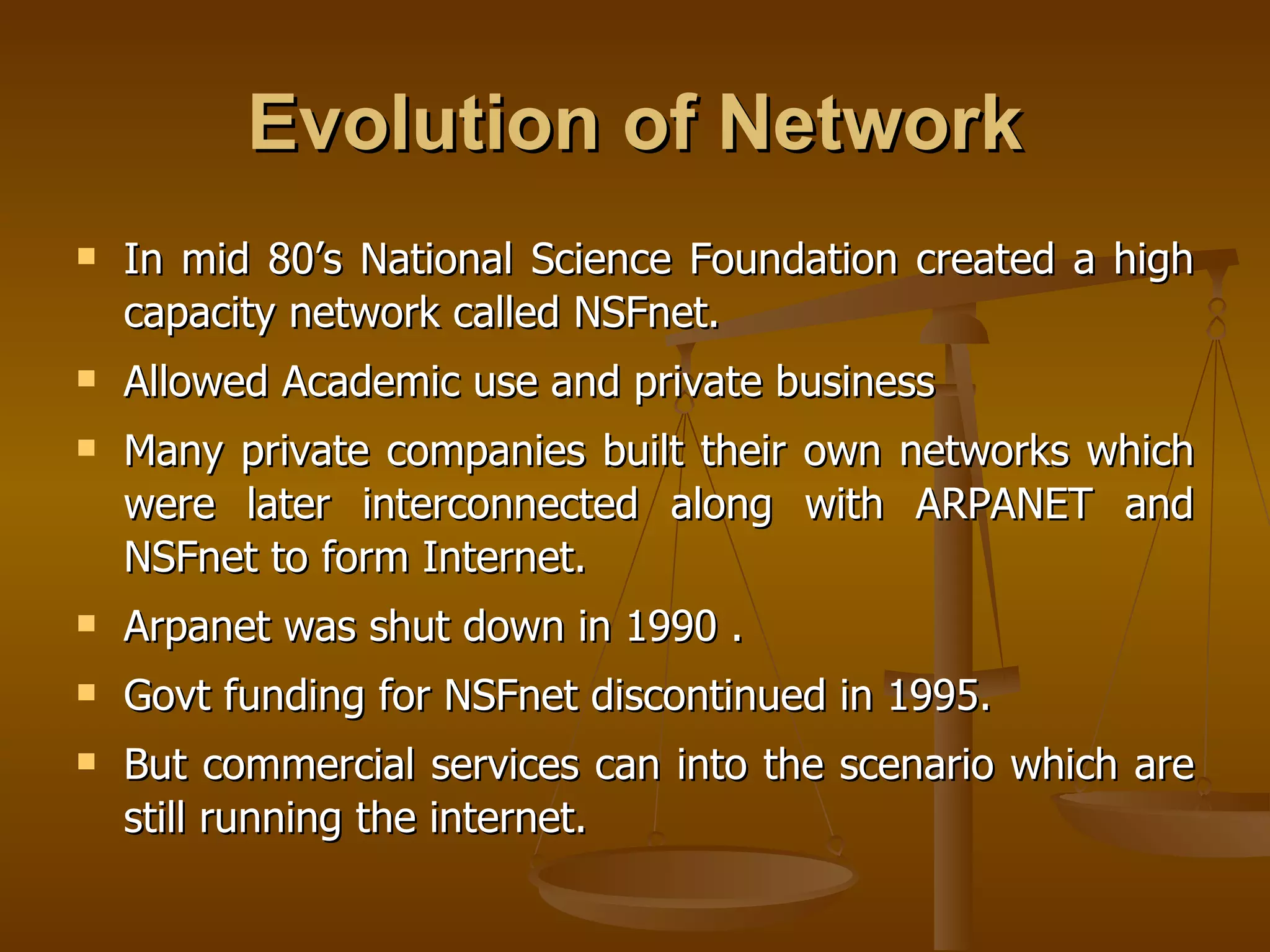 Evolution of Network
   In mid 80’s National Science Foundation created a high
    capacity network called NSFnet.
   Allowed Academic use and private business
   Many private companies built their own networks which
    were later interconnected along with ARPANET and
    NSFnet to form Internet.
   Arpanet was shut down in 1990 .
   Govt funding for NSFnet discontinued in 1995.
   But commercial services can into the scenario which are
    still running the internet.
 