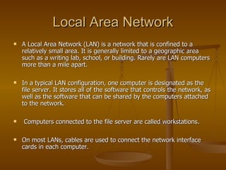 Local Area Network
   A Local Area Network (LAN) is a network that is confined to a
    relatively small area. It is generally limited to a geographic area
    such as a writing lab, school, or building. Rarely are LAN computers
    more than a mile apart.

   In a typical LAN configuration, one computer is designated as the
    file server. It stores all of the software that controls the network, as
    well as the software that can be shared by the computers attached
    to the network.

   Computers connected to the file server are called workstations.

   On most LANs, cables are used to connect the network interface
    cards in each computer.
 