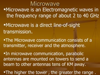 Microwave
Microwave is an Electromagnetic waves in
 the frequency range of about 2 to 40 GHz
Microwave is a direct line-of-sight
transmission.
The Microwave communication consists of a
transmitter, receiver and the atmosphere.
In microwave communication, parabolic
antennas are mounted on towers to send a
beam to other antennas tens of KM away.
The higher the tower , the greater the range .
 