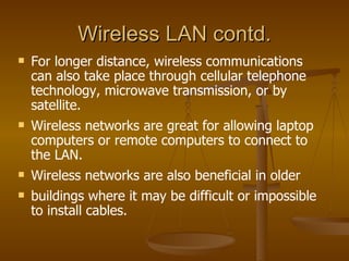 Wireless LAN contd.
   For longer distance, wireless communications
    can also take place through cellular telephone
    technology, microwave transmission, or by
    satellite.
   Wireless networks are great for allowing laptop
    computers or remote computers to connect to
    the LAN.
   Wireless networks are also beneficial in older
   buildings where it may be difficult or impossible
    to install cables.
 