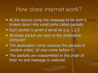 How does internet work?
   At the source comp the message to be sent is
    broken down into small parts called packets.
   Each packet is given a serial no e.g. 1,2,3
   All these packet are sent to the destination
    computer
   The destination comp receives the packets in
    random order( 10 may come before 1)
   The packets are reassembled in the order of
    their no and message is restored.
 