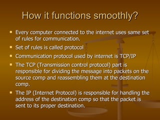 How it functions smoothly?
   Every computer connected to the internet uses same set
    of rules for communication.
   Set of rules is called protocol
   Communication protocol used by internet is TCP/IP
   The TCP (Transmission control protocol) part is
    responsible for dividing the message into packets on the
    source comp and reassembling them at the destination
    comp.
   The IP (Internet Protocol) is responsible for handling the
    address of the destination comp so that the packet is
    sent to its proper destination.
 