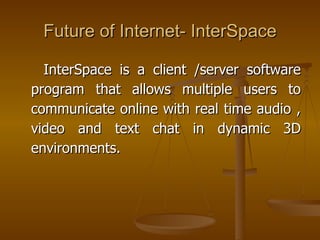 Future of Internet- InterSpace

  InterSpace is a client /server software
program that allows multiple users to
communicate online with real time audio ,
video and text chat in dynamic 3D
environments.
 
