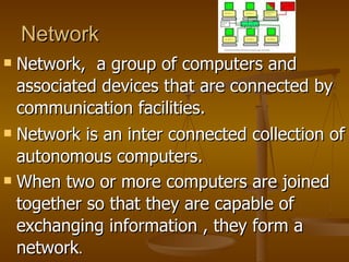 Network
 Network, a group of computers and
  associated devices that are connected by
  communication facilities.
 Network is an inter connected collection of

  autonomous computers.
 When two or more computers are joined

  together so that they are capable of
  exchanging information , they form a
  network.
 