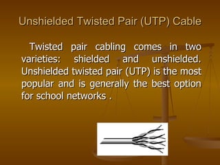Unshielded Twisted Pair (UTP) Cable

  Twisted pair cabling comes in two
varieties: shielded and unshielded.
Unshielded twisted pair (UTP) is the most
popular and is generally the best option
for school networks .
 