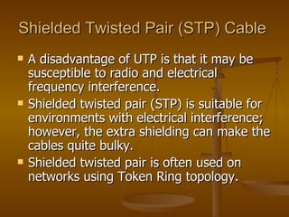 Shielded Twisted Pair (STP) Cable
   A disadvantage of UTP is that it may be
    susceptible to radio and electrical
    frequency interference.
   Shielded twisted pair (STP) is suitable for
    environments with electrical interference;
    however, the extra shielding can make the
    cables quite bulky.
   Shielded twisted pair is often used on
    networks using Token Ring topology.
 