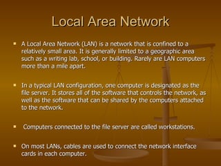 Local Area Network
   A Local Area Network (LAN) is a network that is confined to a
    relatively small area. It is generally limited to a geographic area
    such as a writing lab, school, or building. Rarely are LAN computers
    more than a mile apart.

   In a typical LAN configuration, one computer is designated as the
    file server. It stores all of the software that controls the network, as
    well as the software that can be shared by the computers attached
    to the network.

   Computers connected to the file server are called workstations.

   On most LANs, cables are used to connect the network interface
    cards in each computer.
 