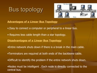 Bus topology
Advantages of a Linear Bus Topology

• Easy to connect a computer or peripheral to a linear bus.

• Requires less cable length than a star topology.

Disadvantages of a Linear Bus Topology

•Entire network shuts down if there is a break in the main cable.

•Terminators are required at both ends of the backbone cable.

•Difficult to identify the problem if the entire network shuts down.

•Nodes must be intelligent . Each node is directly connected to the
central bus.
 