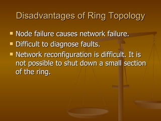 Disadvantages of Ring Topology
   Node failure causes network failure.
   Difficult to diagnose faults.
   Network reconfiguration is difficult. It is
    not possible to shut down a small section
    of the ring.
 