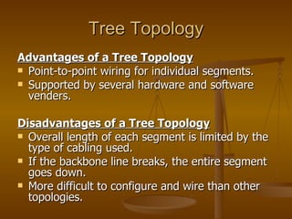 Tree Topology
Advantages of a Tree Topology
 Point-to-point wiring for individual segments.
 Supported by several hardware and software
  venders.

Disadvantages of a Tree Topology
 Overall length of each segment is limited by the
  type of cabling used.
 If the backbone line breaks, the entire segment
  goes down.
 More difficult to configure and wire than other
  topologies.
 