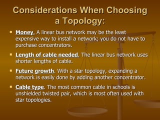 Considerations When Choosing
             a Topology:
   Money. A linear bus network may be the least
    expensive way to install a network; you do not have to
    purchase concentrators.
   Length of cable needed. The linear bus network uses
    shorter lengths of cable.
   Future growth. With a star topology, expanding a
    network is easily done by adding another concentrator.
   Cable type. The most common cable in schools is
    unshielded twisted pair, which is most often used with
    star topologies.
 