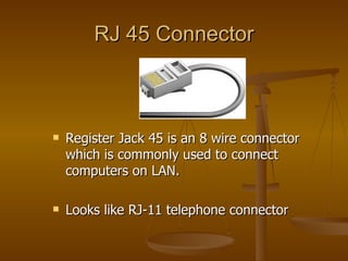 RJ 45 Connector



   Register Jack 45 is an 8 wire connector
    which is commonly used to connect
    computers on LAN.

   Looks like RJ-11 telephone connector
 