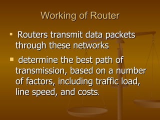 Working of Router

     Routers transmit data packets
    through these networks
    determine the best path of
    transmission, based on a number
    of factors, including traffic load,
    line speed, and costs.
 