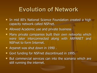Evolution of Network
   In mid 80’s National Science Foundation created a high
    capacity network called NSFnet.
   Allowed Academic use and private business
   Many private companies built their own networks which
    were later interconnected along with ARPANET and
    NSFnet to form Internet.
   Arpanet was shut down in 1990 .
   Govt funding for NSFnet discontinued in 1995.
   But commercial services can into the scenario which are
    still running the internet.
 