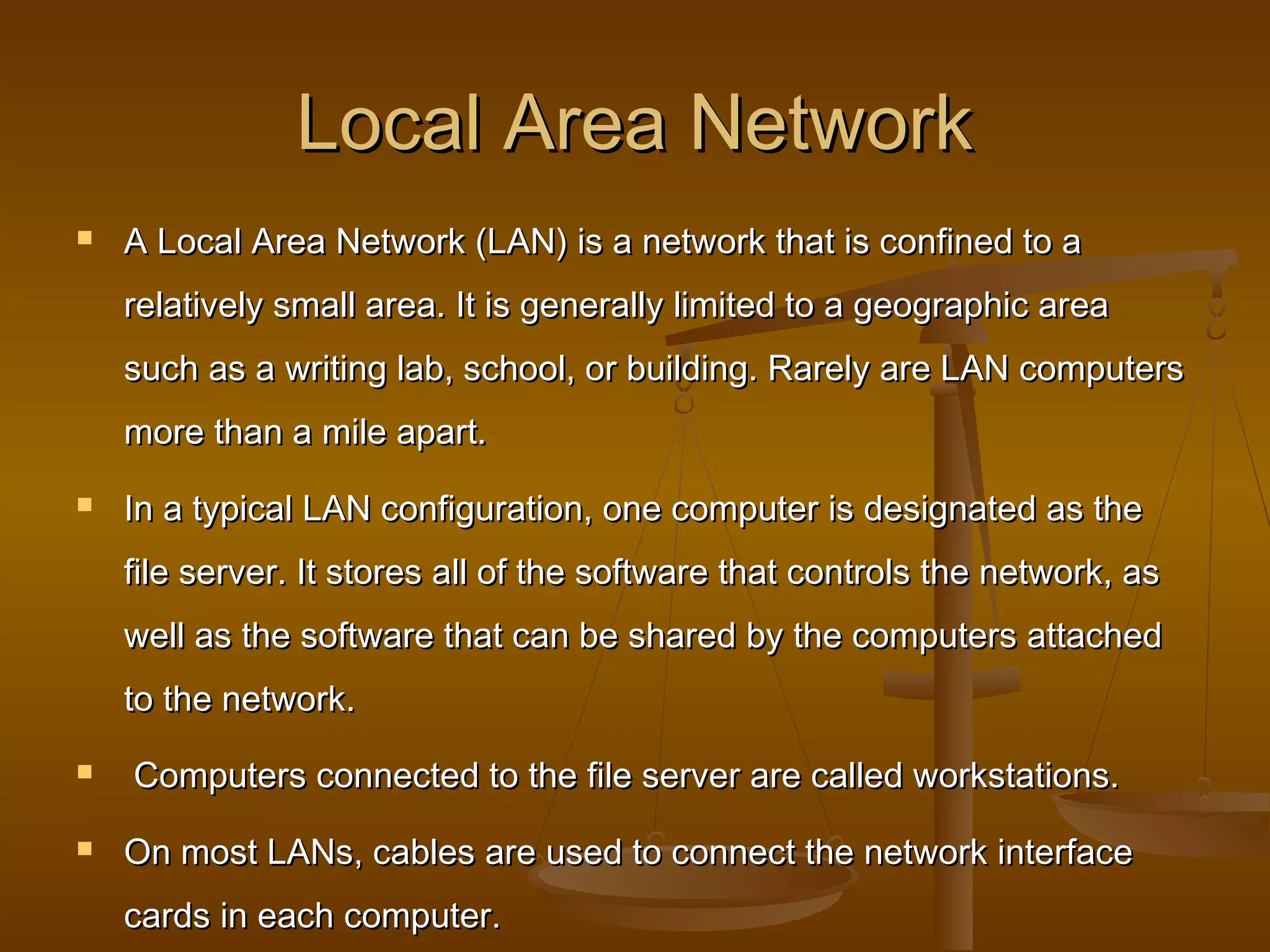 Local Area NetworkLocal Area Network
 A Local Area Network (LAN) is a network that is confined to aA Local Area Network (LAN) is a network that is confined to a
relatively small area. It is generally limited to a geographic arearelatively small area. It is generally limited to a geographic area
such as a writing lab, school, or building. Rarely are LAN computerssuch as a writing lab, school, or building. Rarely are LAN computers
more than a mile apart.more than a mile apart.
 In a typical LAN configuration, one computer is designated as theIn a typical LAN configuration, one computer is designated as the
file server. It stores all of the software that controls the network, asfile server. It stores all of the software that controls the network, as
well as the software that can be shared by the computers attachedwell as the software that can be shared by the computers attached
to the network.to the network.
 Computers connected to the file server are called workstations.Computers connected to the file server are called workstations.
 On most LANs, cables are used to connect the network interfaceOn most LANs, cables are used to connect the network interface
cards in each computer.cards in each computer.
 