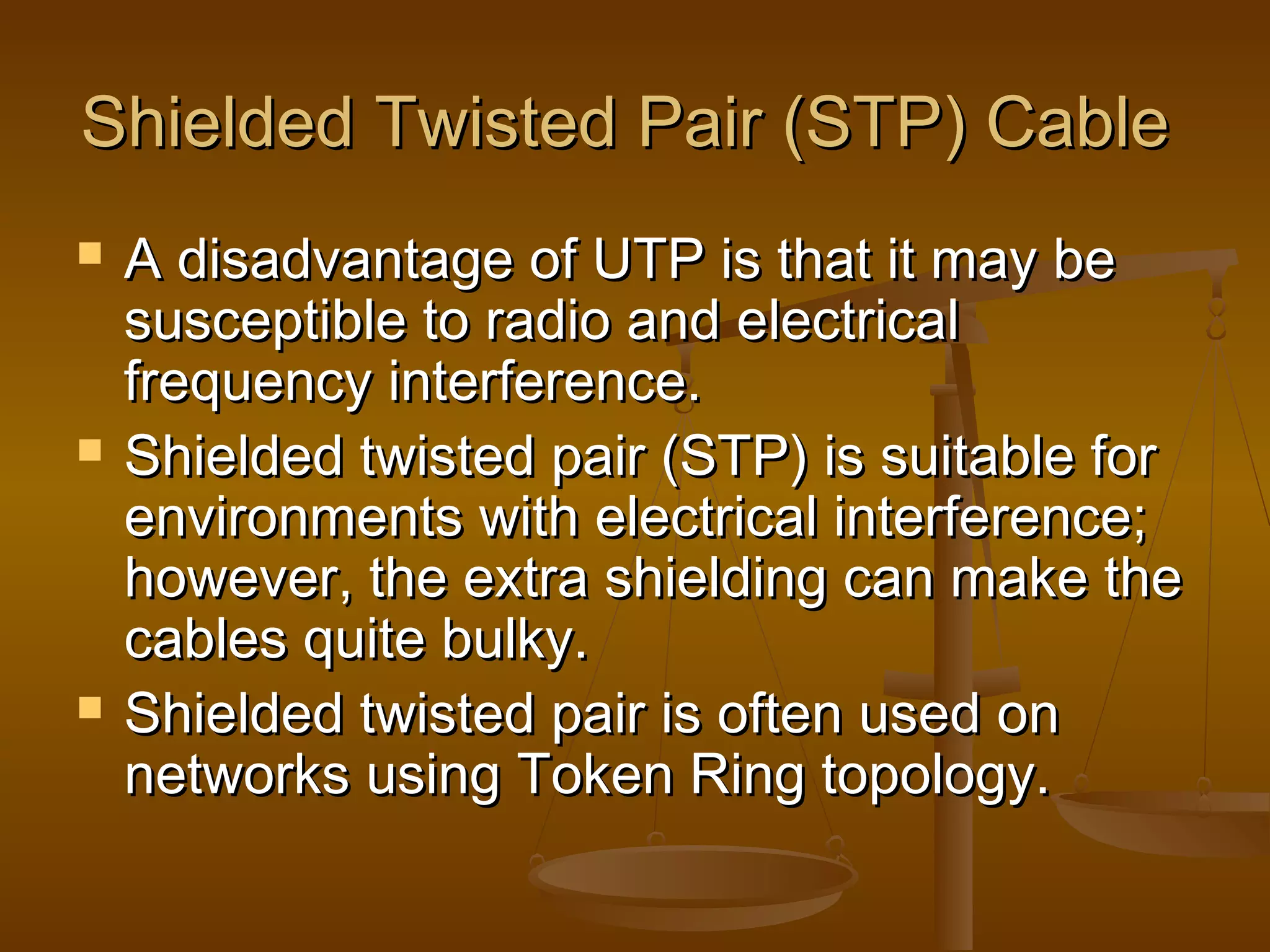 Shielded Twisted Pair (STP) CableShielded Twisted Pair (STP) Cable
 A disadvantage of UTP is that it may beA disadvantage of UTP is that it may be
susceptible to radio and electricalsusceptible to radio and electrical
frequency interference.frequency interference.
 Shielded twisted pair (STP) is suitable forShielded twisted pair (STP) is suitable for
environments with electrical interference;environments with electrical interference;
however, the extra shielding can make thehowever, the extra shielding can make the
cables quite bulky.cables quite bulky.
 Shielded twisted pair is often used onShielded twisted pair is often used on
networks using Token Ring topology.networks using Token Ring topology.
 
