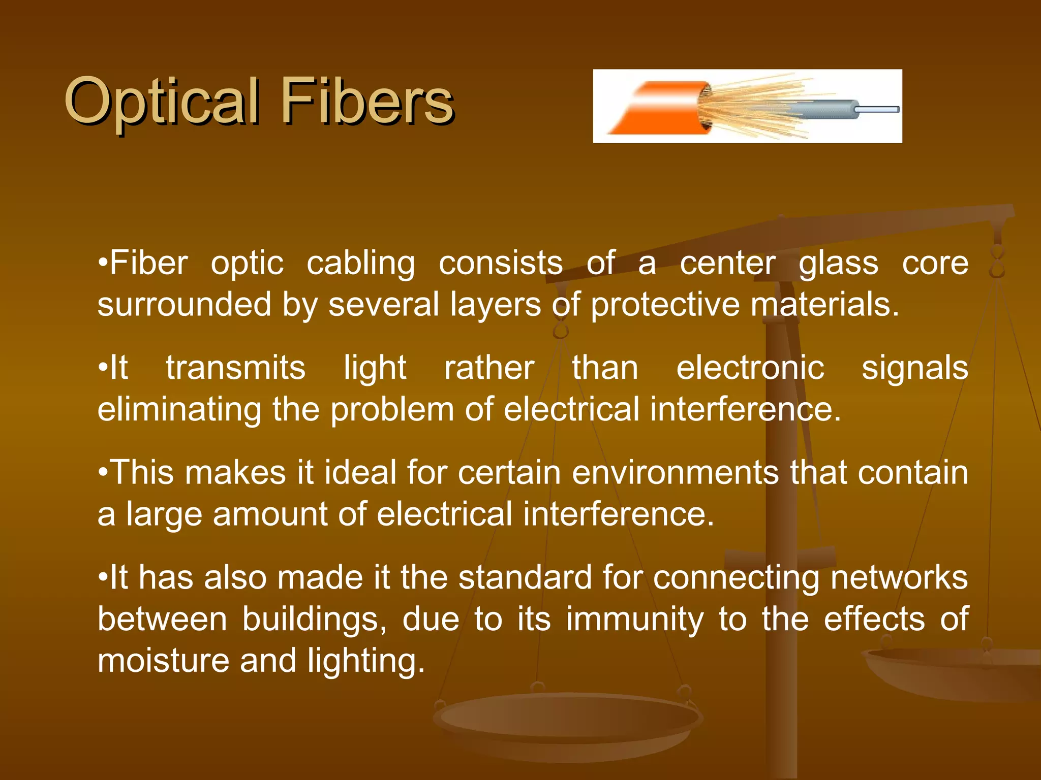Optical FibersOptical Fibers
•Fiber optic cabling consists of a center glass core
surrounded by several layers of protective materials.
•It transmits light rather than electronic signals
eliminating the problem of electrical interference.
•This makes it ideal for certain environments that contain
a large amount of electrical interference.
•It has also made it the standard for connecting networks
between buildings, due to its immunity to the effects of
moisture and lighting.
 