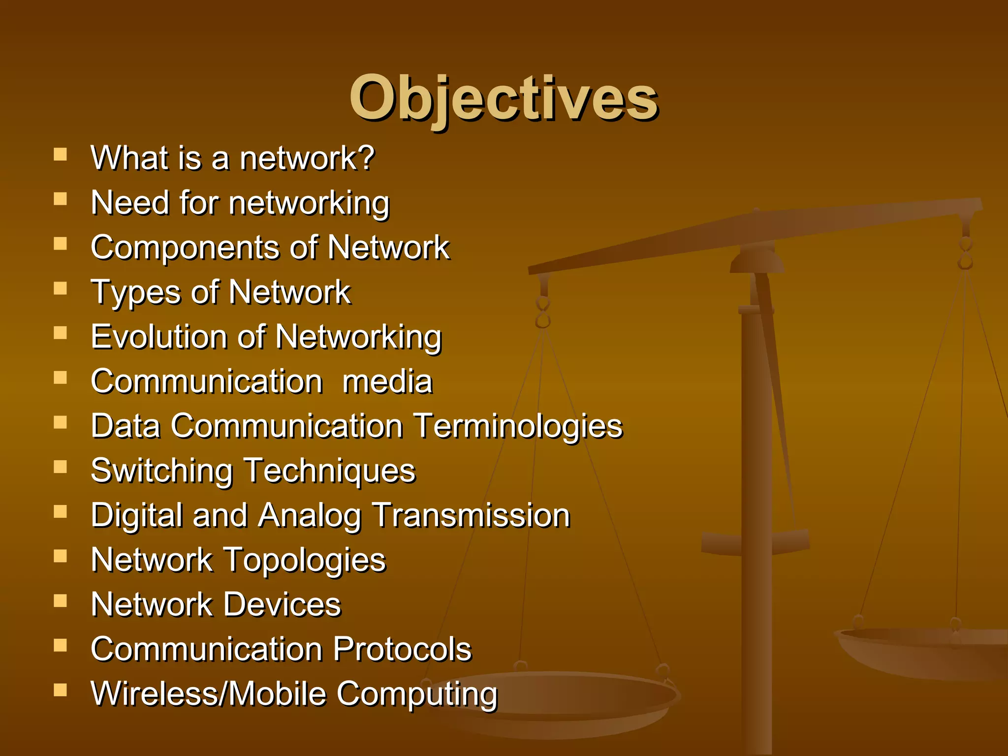 ObjectivesObjectives
 What is a network?What is a network?
 Need for networkingNeed for networking
 Components of NetworkComponents of Network
 Types of NetworkTypes of Network
 Evolution of NetworkingEvolution of Networking
 Communication mediaCommunication media
 Data Communication TerminologiesData Communication Terminologies
 Switching TechniquesSwitching Techniques
 Digital and Analog TransmissionDigital and Analog Transmission
 Network TopologiesNetwork Topologies
 Network DevicesNetwork Devices
 Communication ProtocolsCommunication Protocols
 Wireless/Mobile ComputingWireless/Mobile Computing
 