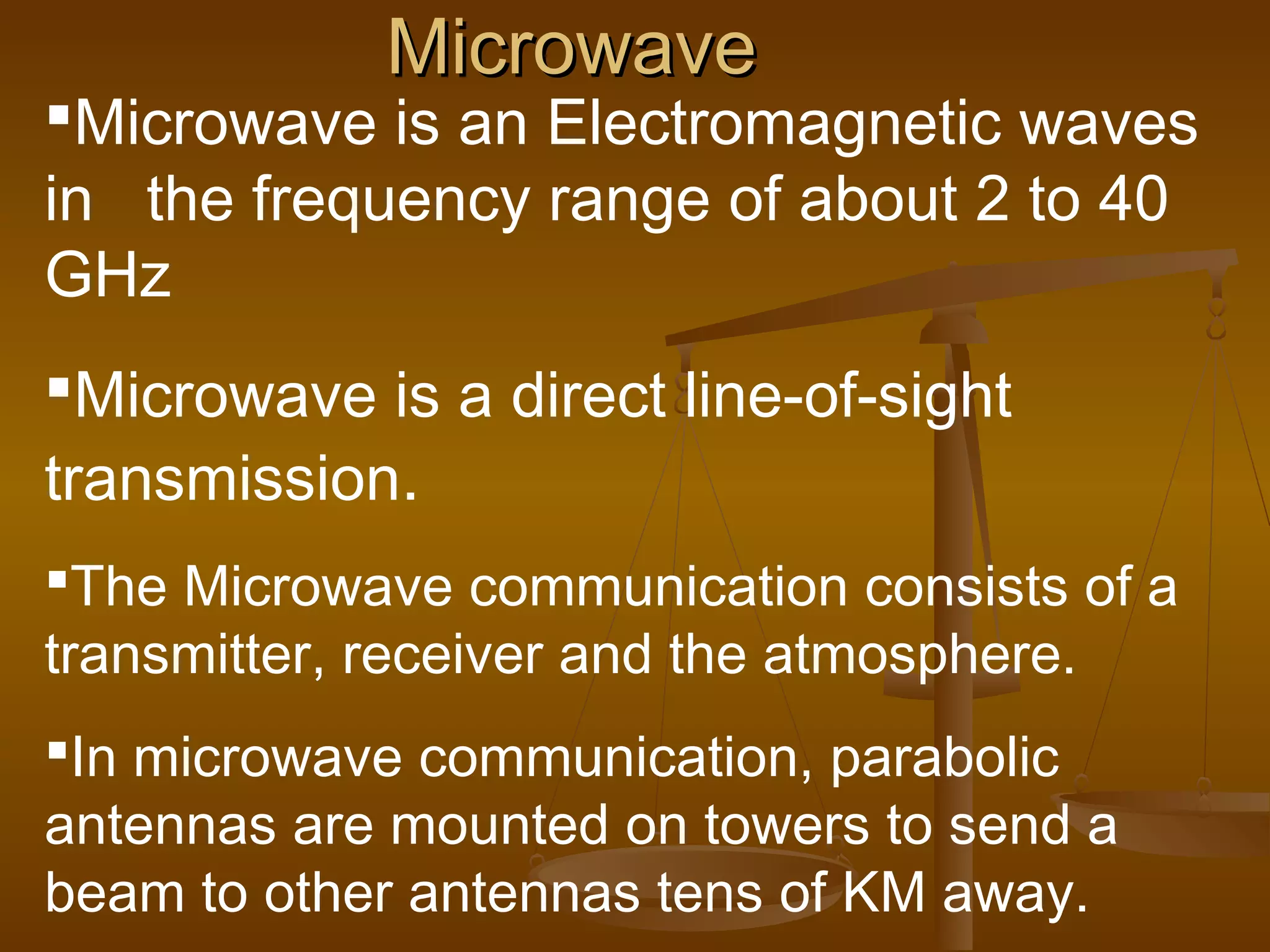 MicrowaveMicrowave
Microwave is an Electromagnetic waves
in the frequency range of about 2 to 40
GHz
Microwave is a direct line-of-sight
transmission.
The Microwave communication consists of a
transmitter, receiver and the atmosphere.
In microwave communication, parabolic
antennas are mounted on towers to send a
beam to other antennas tens of KM away.
 