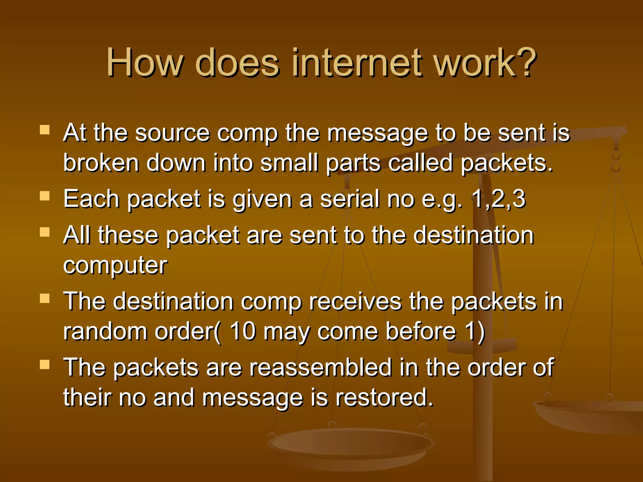 How does internet work?How does internet work?
 At the source comp the message to be sent isAt the source comp the message to be sent is
broken down into small parts called packets.broken down into small parts called packets.
 Each packet is given a serial no e.g. 1,2,3Each packet is given a serial no e.g. 1,2,3
 All these packet are sent to the destinationAll these packet are sent to the destination
computercomputer
 The destination comp receives the packets inThe destination comp receives the packets in
random order( 10 may come before 1)random order( 10 may come before 1)
 The packets are reassembled in the order ofThe packets are reassembled in the order of
their no and message is restored.their no and message is restored.
 