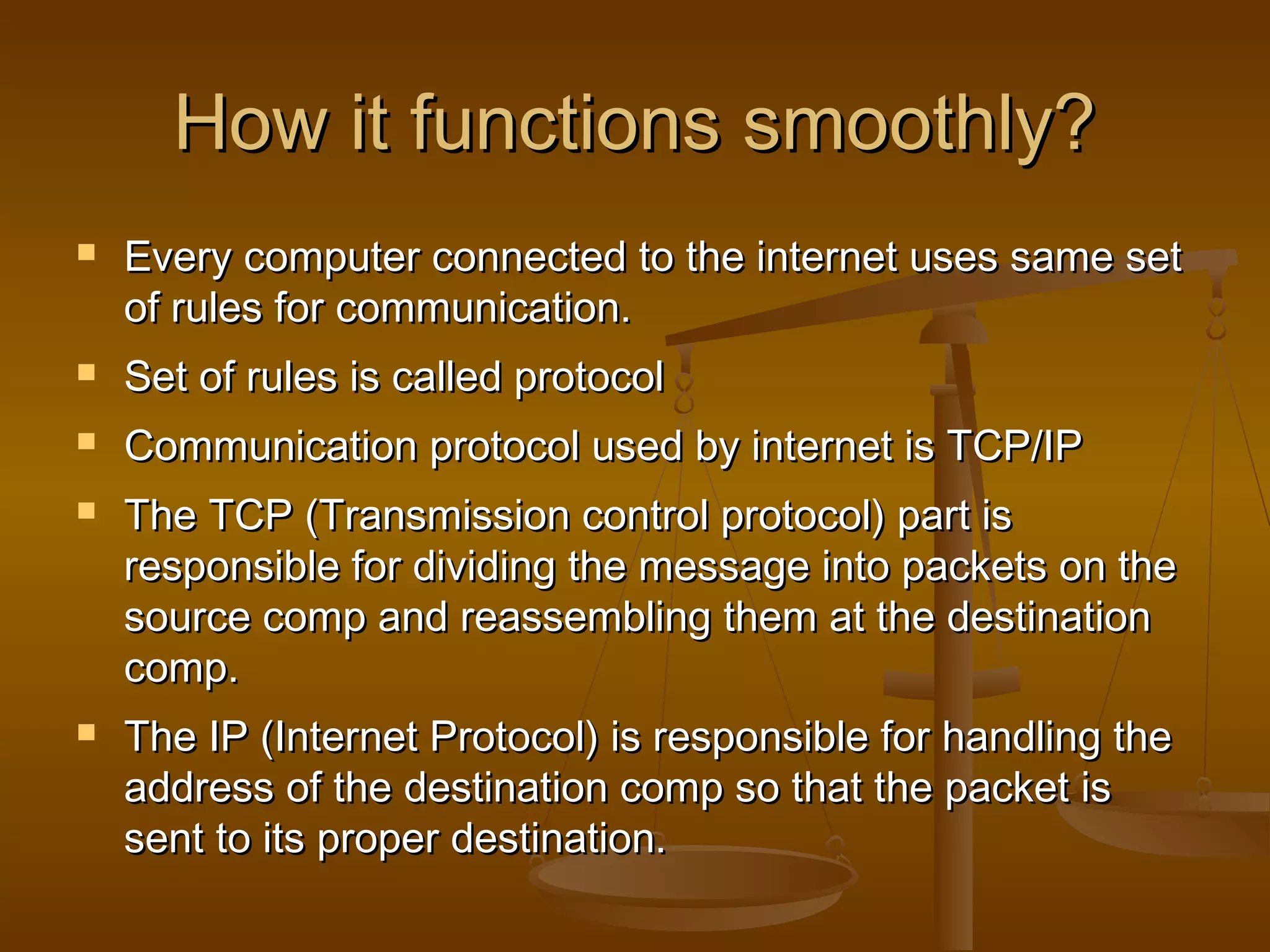 How it functions smoothly?How it functions smoothly?
 Every computer connected to the internet uses same setEvery computer connected to the internet uses same set
of rules for communication.of rules for communication.
 Set of rules is called protocolSet of rules is called protocol
 Communication protocol used by internet is TCP/IPCommunication protocol used by internet is TCP/IP
 The TCP (Transmission control protocol) part isThe TCP (Transmission control protocol) part is
responsible for dividing the message into packets on theresponsible for dividing the message into packets on the
source comp and reassembling them at the destinationsource comp and reassembling them at the destination
comp.comp.
 The IP (Internet Protocol) is responsible for handling theThe IP (Internet Protocol) is responsible for handling the
address of the destination comp so that the packet isaddress of the destination comp so that the packet is
sent to its proper destination.sent to its proper destination.
 