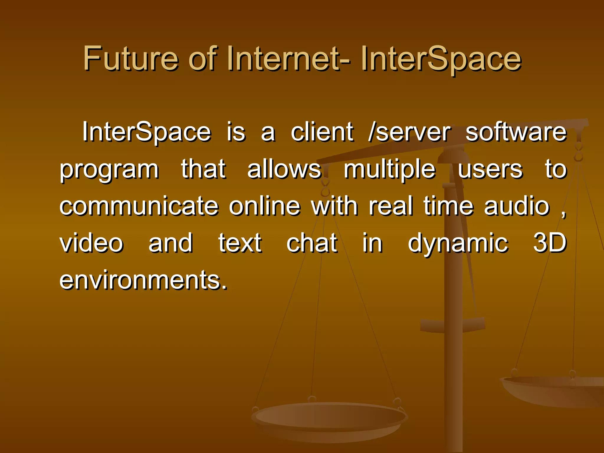 Future of Internet- InterSpaceFuture of Internet- InterSpace
InterSpace is a client /server softwareInterSpace is a client /server software
program that allows multiple users toprogram that allows multiple users to
communicate online with real time audio ,communicate online with real time audio ,
video and text chat in dynamic 3Dvideo and text chat in dynamic 3D
environments.environments.
 