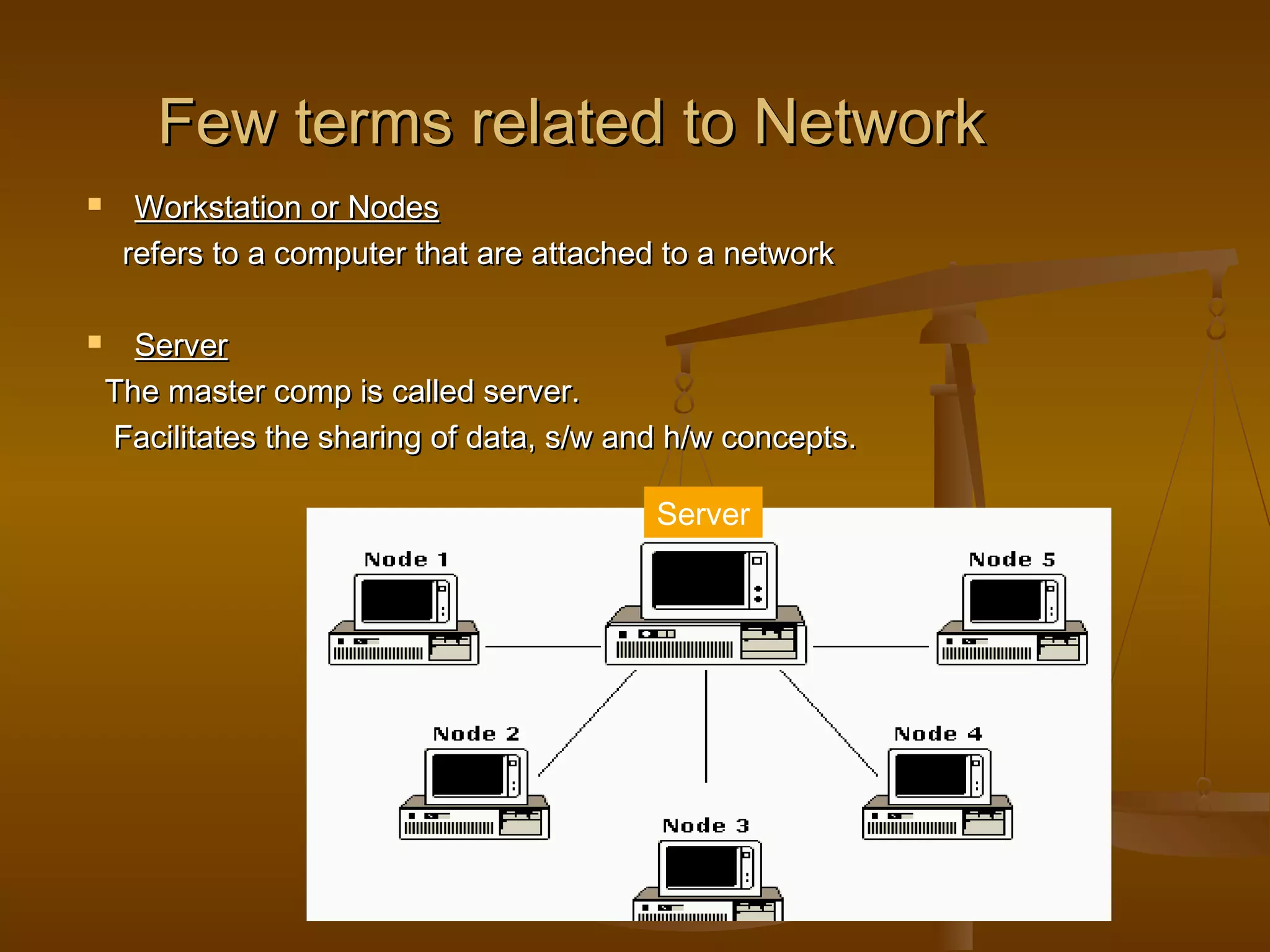 Few terms related to NetworkFew terms related to Network
 Workstation or NodesWorkstation or Nodes
refers to a computer that are attached to a networkrefers to a computer that are attached to a network
 ServerServer
The master comp is called server.The master comp is called server.
Facilitates the sharing of data, s/w and h/w concepts.Facilitates the sharing of data, s/w and h/w concepts.
Server
 
