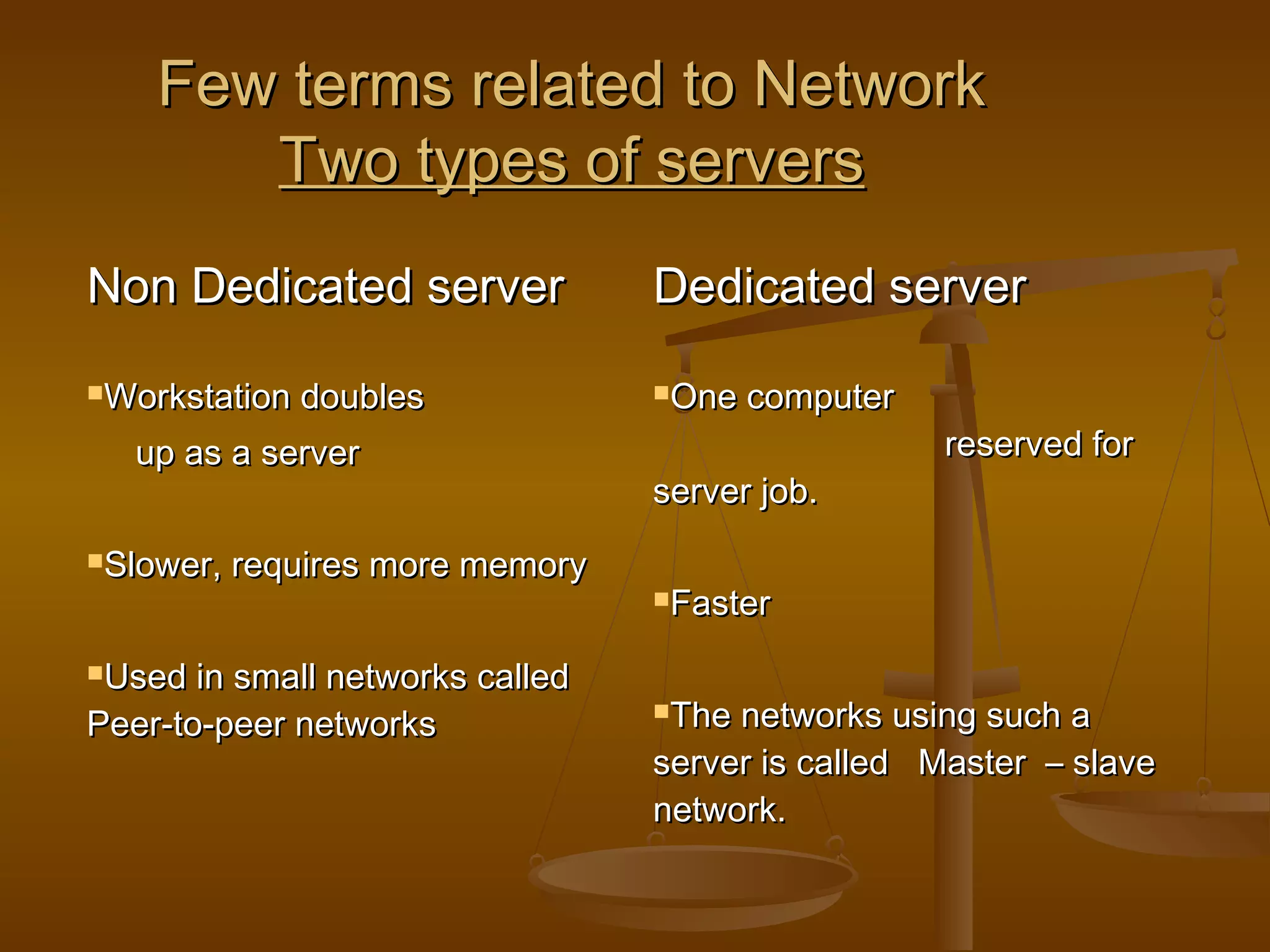 Few terms related to NetworkFew terms related to Network
Two types of serversTwo types of servers
Non Dedicated serverNon Dedicated server Dedicated serverDedicated server
Workstation doublesWorkstation doubles
up as a serverup as a server
Slower, requires more memorySlower, requires more memory
Used in small networks calledUsed in small networks called
Peer-to-peer networksPeer-to-peer networks
One computerOne computer
reserved forreserved for
server job.server job.
FasterFaster
The networks using such aThe networks using such a
server is called Master – slaveserver is called Master – slave
network.network.
 