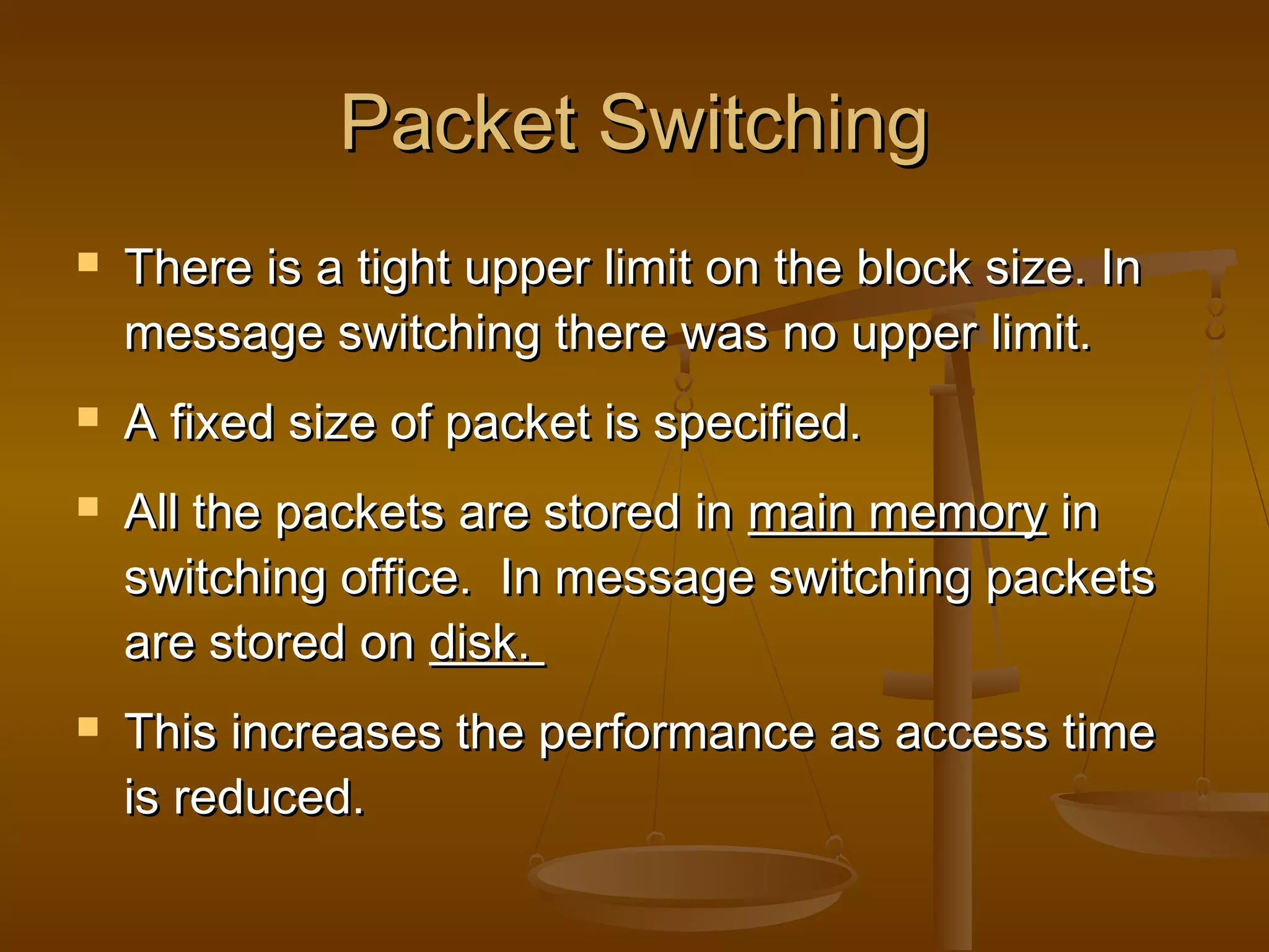 Packet SwitchingPacket Switching
 There is a tight upper limit on the block size. InThere is a tight upper limit on the block size. In
message switching there was no upper limit.message switching there was no upper limit.
 A fixed size of packet is specified.A fixed size of packet is specified.
 All the packets are stored inAll the packets are stored in main memorymain memory inin
switching office. In message switching packetsswitching office. In message switching packets
are stored onare stored on disk.disk.
 This increases the performance as access timeThis increases the performance as access time
is reduced.is reduced.
 