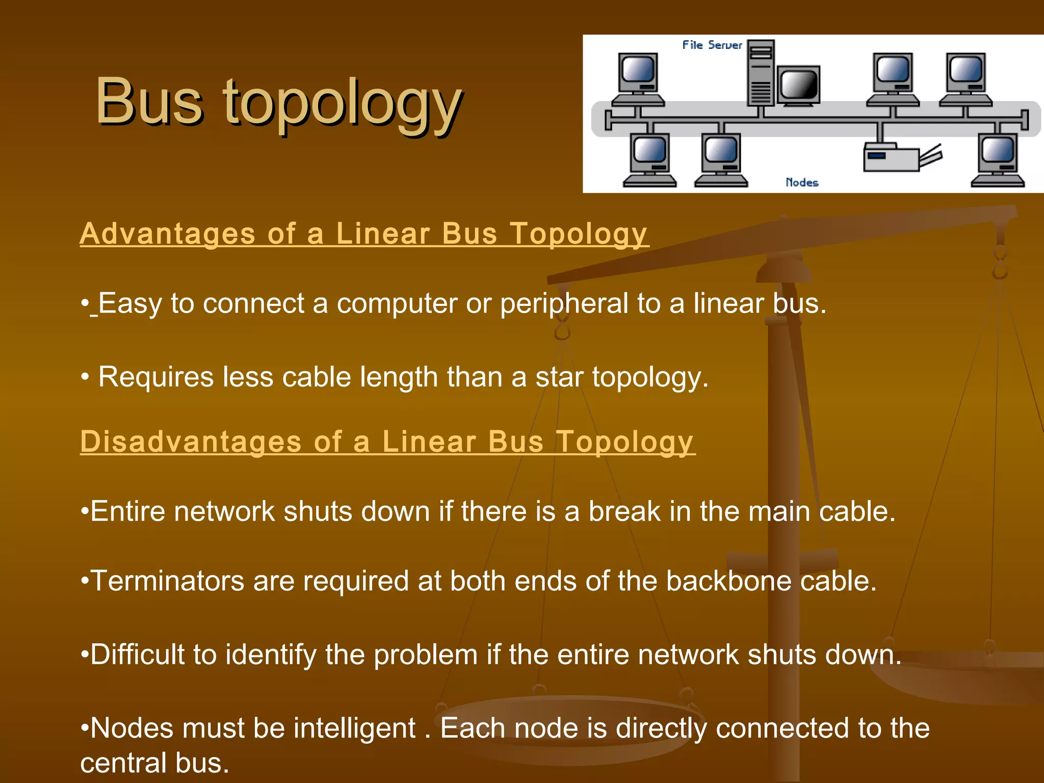 Bus topologyBus topology
Advantages of a Linear Bus Topology
• Easy to connect a computer or peripheral to a linear bus.
• Requires less cable length than a star topology.
Disadvantages of a Linear Bus Topology
•Entire network shuts down if there is a break in the main cable.
•Terminators are required at both ends of the backbone cable.
•Difficult to identify the problem if the entire network shuts down.
•Nodes must be intelligent . Each node is directly connected to the
central bus.
 