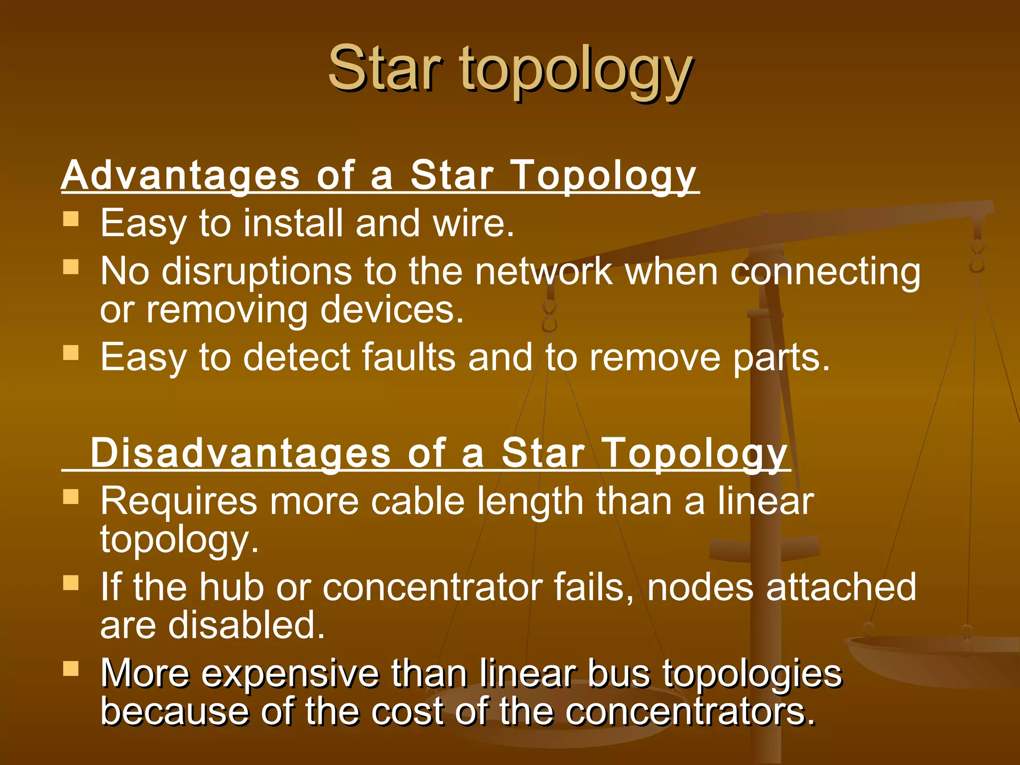 Star topologyStar topology
Advantages of a Star Topology
 Easy to install and wire.
 No disruptions to the network when connecting
or removing devices.
 Easy to detect faults and to remove parts.
Disadvantages of a Star Topology
 Requires more cable length than a linear
topology.
 If the hub or concentrator fails, nodes attached
are disabled.
 More expensive than linear bus topologiesMore expensive than linear bus topologies
because of the cost of the concentrators.because of the cost of the concentrators.
 